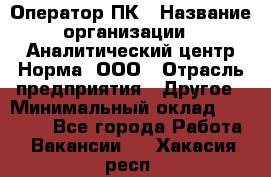 Оператор ПК › Название организации ­ Аналитический центр Норма, ООО › Отрасль предприятия ­ Другое › Минимальный оклад ­ 40 000 - Все города Работа » Вакансии   . Хакасия респ.